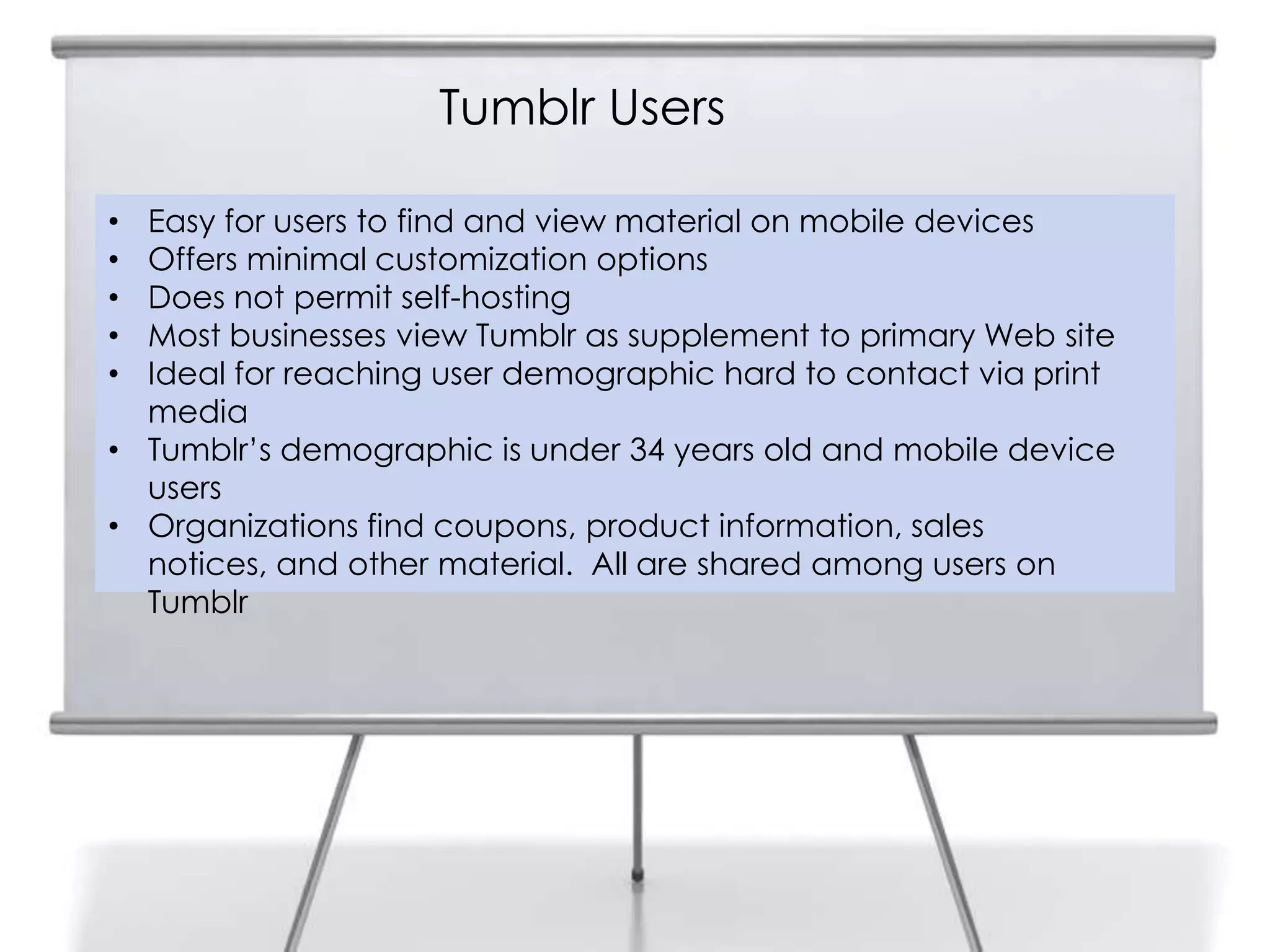 Tumblr Users
9
• Easy for users to find and view material on mobile devices
• Offers minimal customization options
• Does not permit self-hosting
• Most businesses view Tumblr as supplement to primary Web site
• Ideal for reaching user demographic hard to contact via print
media
• Tumblr‟s demographic is under 34 years old and mobile device
users
• Organizations find coupons, product information, sales
notices, and other material. All are shared among users on
Tumblr
 