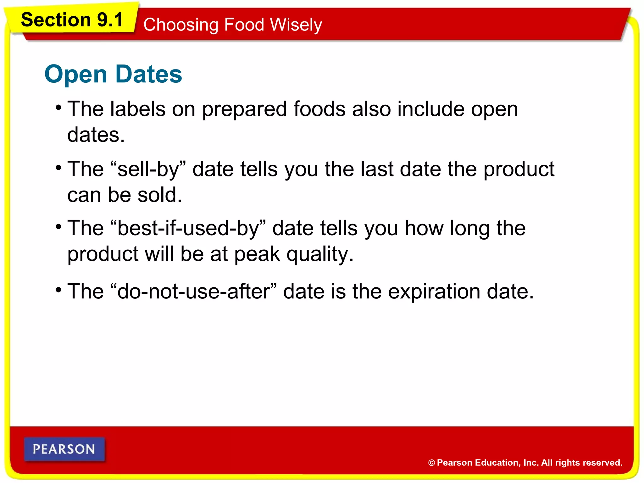 Section 9.1 Choosing Food Wisely
• The labels on prepared foods also include open
dates.
Open Dates
• The “do-not-use-after” date is the expiration date.
• The “sell-by” date tells you the last date the product
can be sold.
• The “best-if-used-by” date tells you how long the
product will be at peak quality.
 