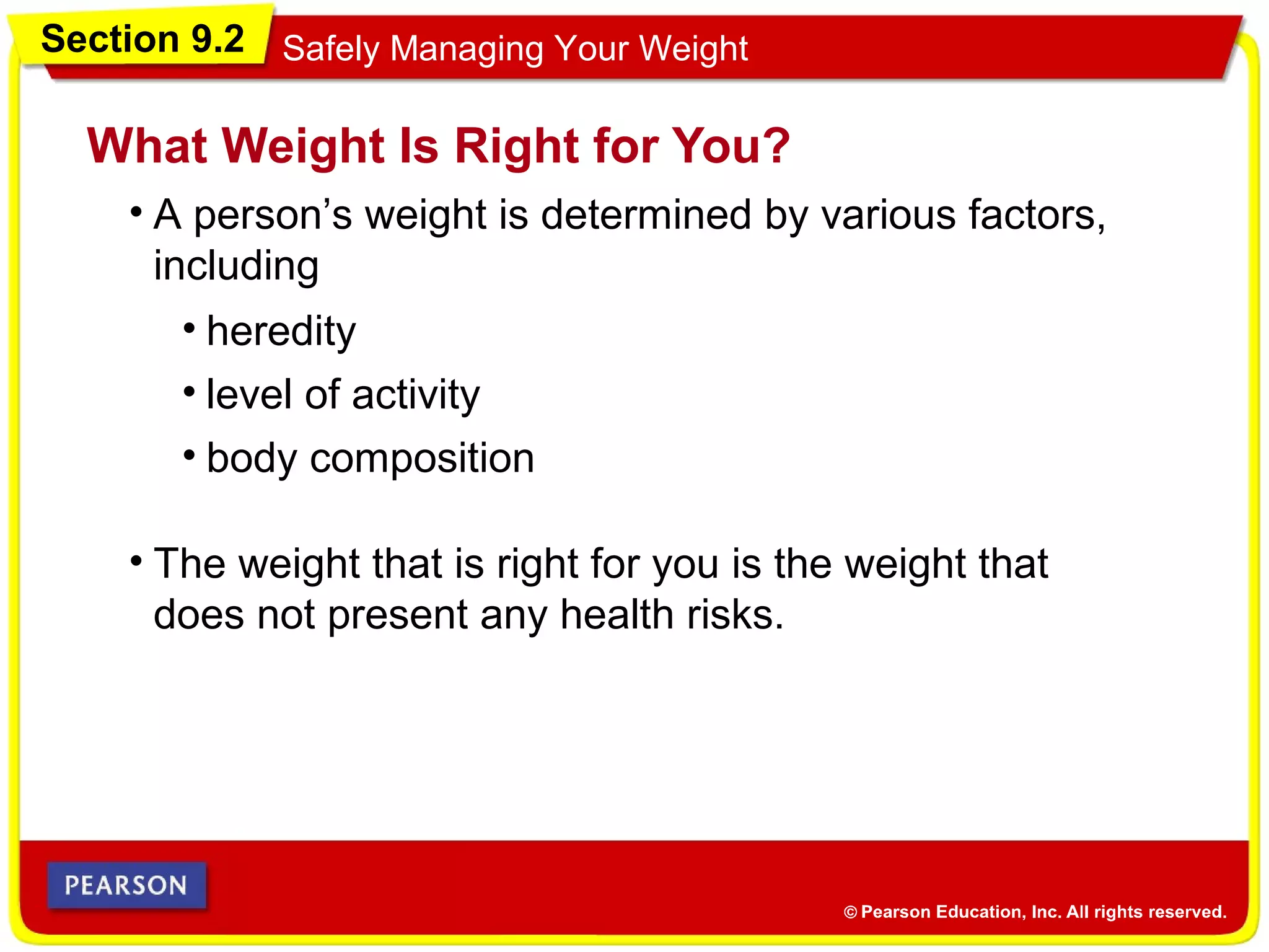 Section 9.2 Safely Managing Your Weight
• A person’s weight is determined by various factors,
including
What Weight Is Right for You?
• The weight that is right for you is the weight that
does not present any health risks.
• heredity
• level of activity
• body composition
 