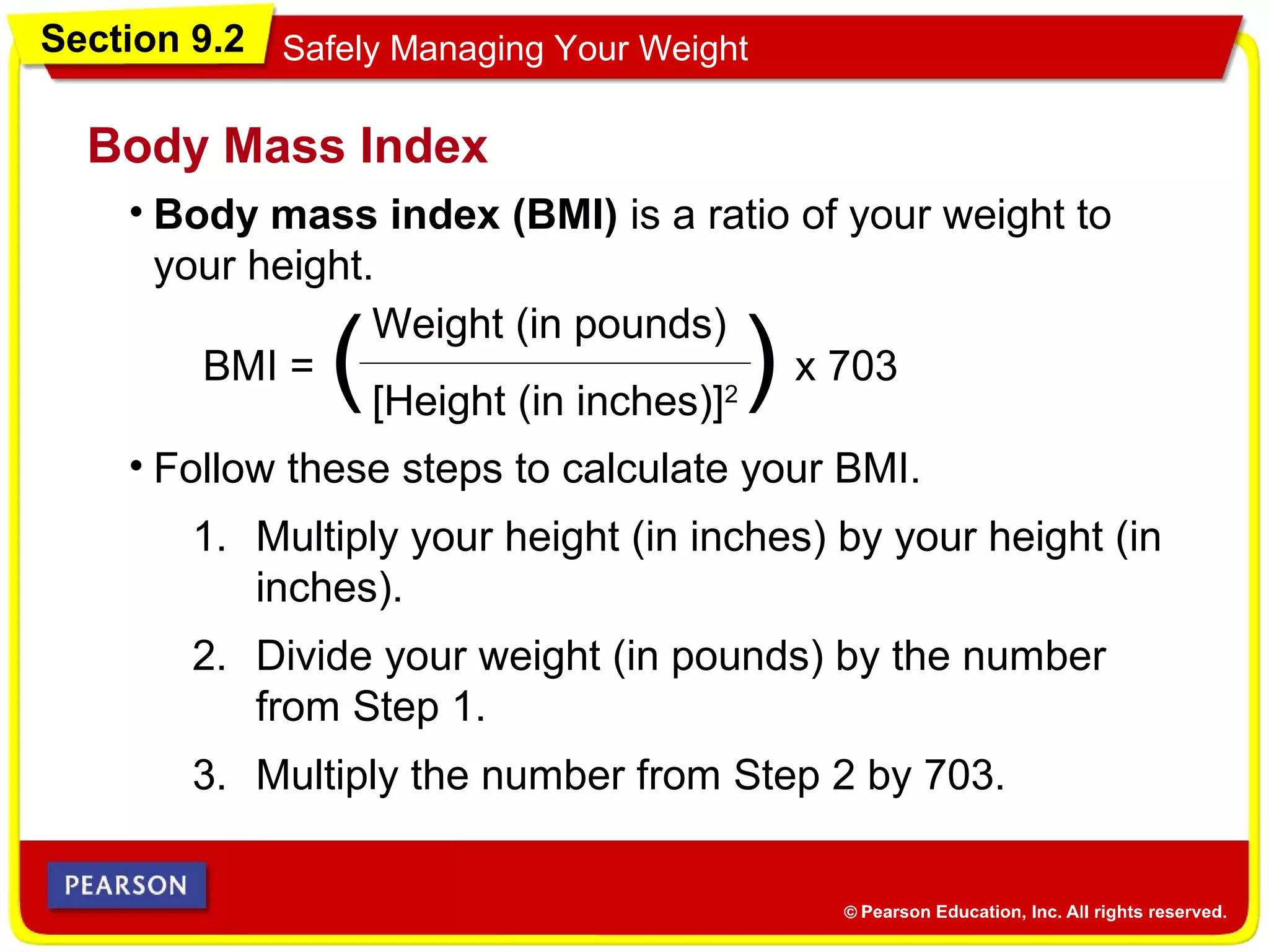 Section 9.2 Safely Managing Your Weight
• Body mass index (BMI) is a ratio of your weight to
your height.
Body Mass Index
• Follow these steps to calculate your BMI.
BMI =
Weight (in pounds)
[Height (in inches)]2( ) x 703
1. Multiply your height (in inches) by your height (in
inches).
2. Divide your weight (in pounds) by the number
from Step 1.
3. Multiply the number from Step 2 by 703.
 