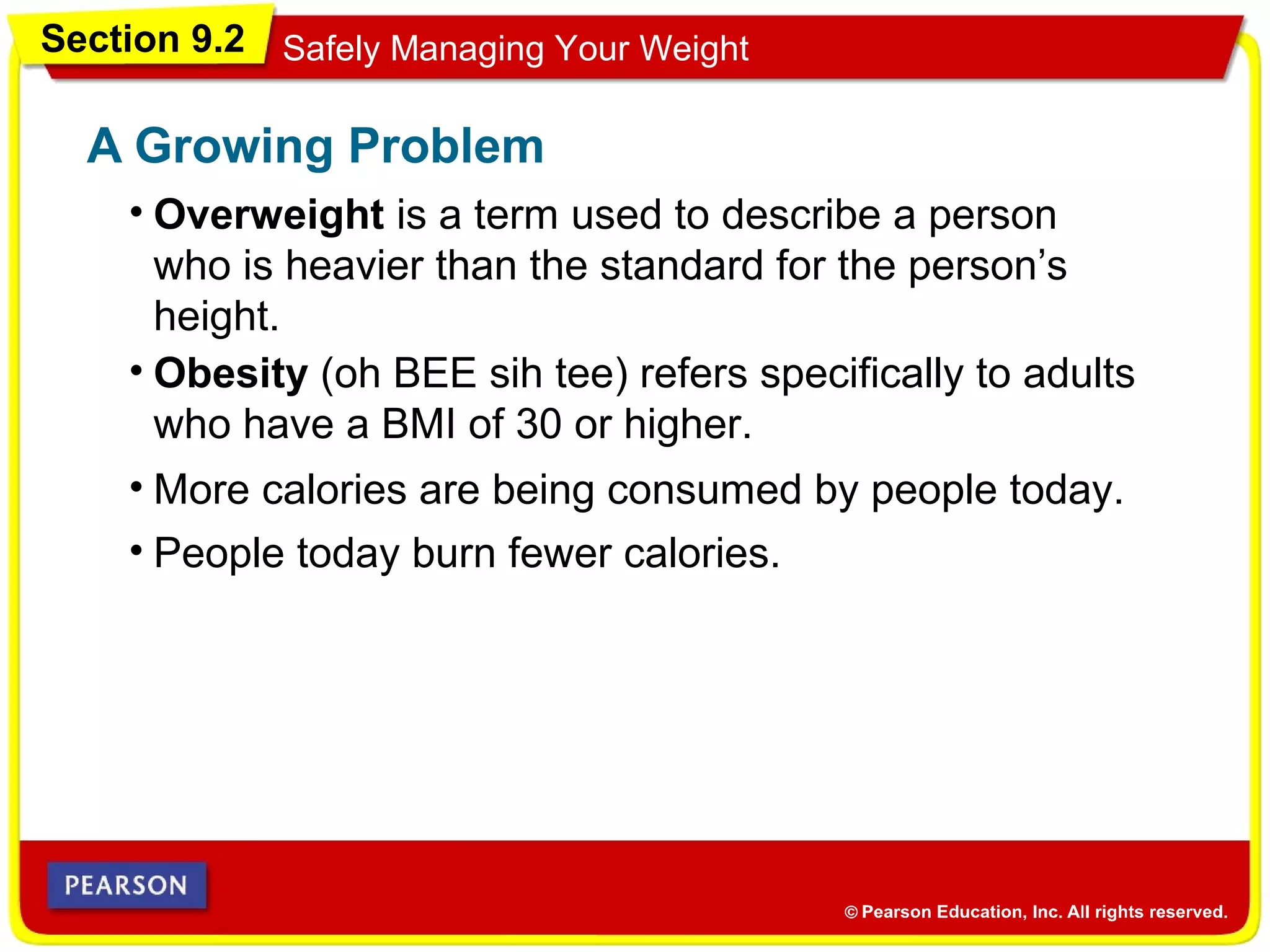 Section 9.2 Safely Managing Your Weight
• Overweight is a term used to describe a person
who is heavier than the standard for the person’s
height.
A Growing Problem
• Obesity (oh BEE sih tee) refers specifically to adults
who have a BMI of 30 or higher.
• More calories are being consumed by people today.
• People today burn fewer calories.
 