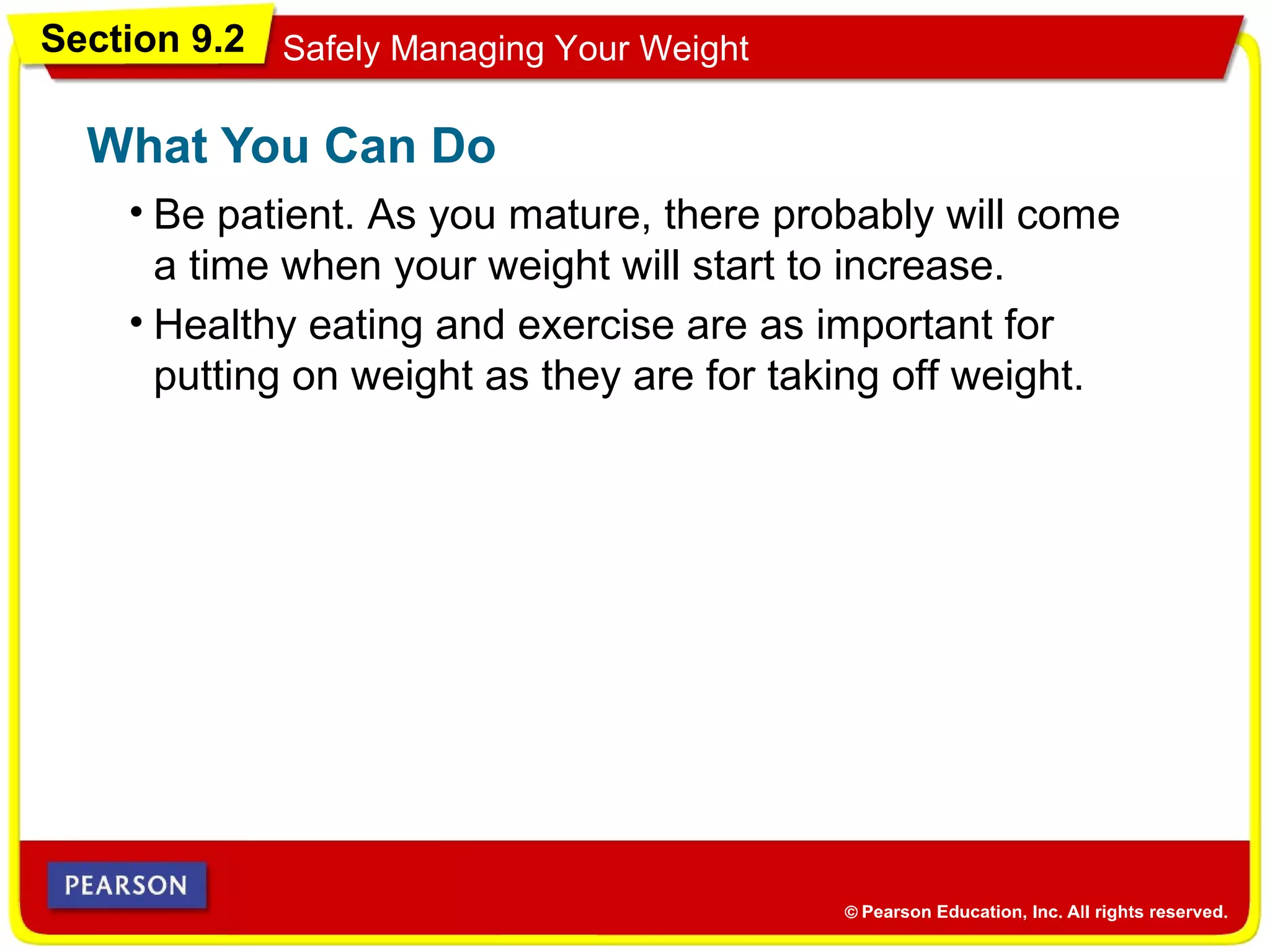 Section 9.2 Safely Managing Your Weight
• Be patient. As you mature, there probably will come
a time when your weight will start to increase.
What You Can Do
• Healthy eating and exercise are as important for
putting on weight as they are for taking off weight.
 