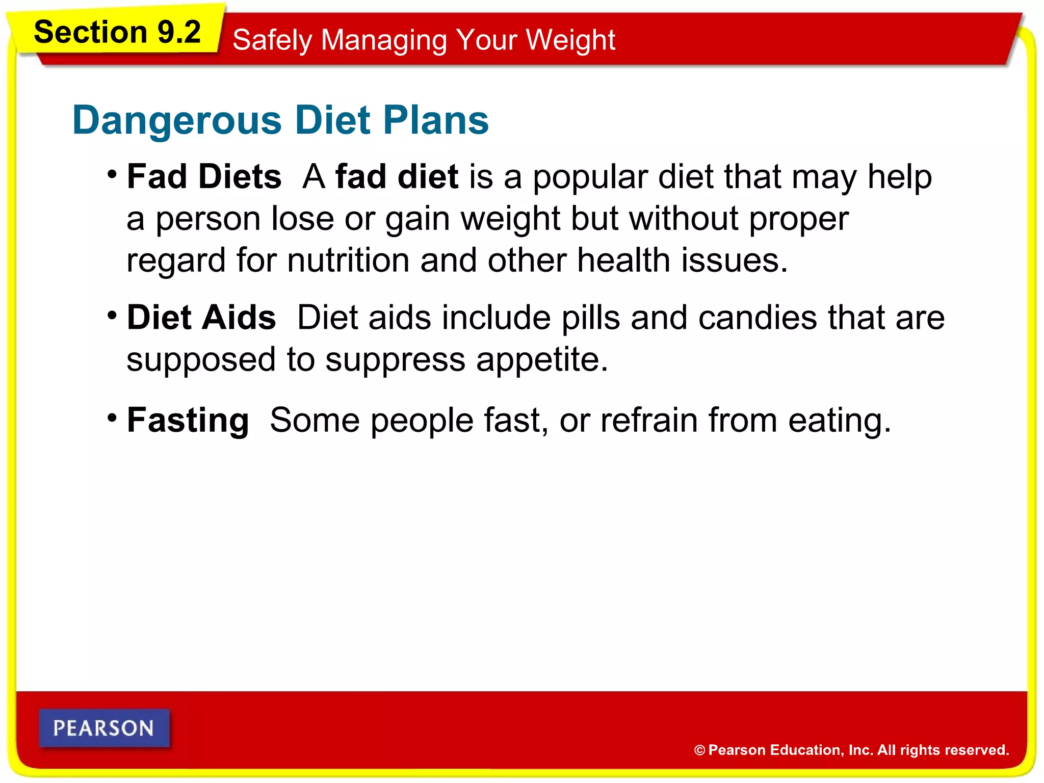 Section 9.2 Safely Managing Your Weight
• Fad Diets A fad diet is a popular diet that may help
a person lose or gain weight but without proper
regard for nutrition and other health issues.
Dangerous Diet Plans
• Diet Aids Diet aids include pills and candies that are
supposed to suppress appetite.
• Fasting Some people fast, or refrain from eating.
 
