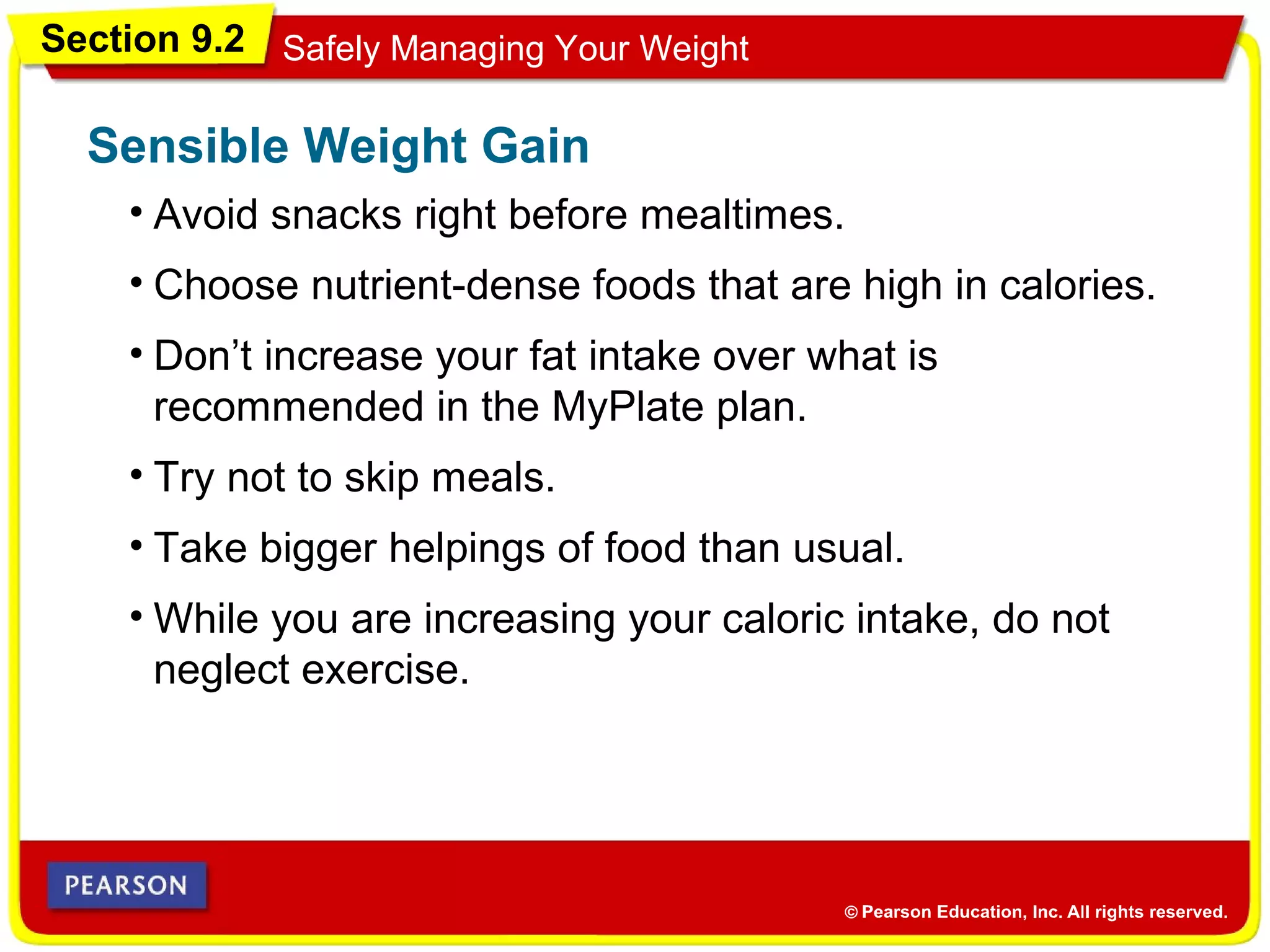Section 9.2 Safely Managing Your Weight
• Avoid snacks right before mealtimes.
Sensible Weight Gain
• Choose nutrient-dense foods that are high in calories.
• Don’t increase your fat intake over what is
recommended in the MyPlate plan.
• Try not to skip meals.
• Take bigger helpings of food than usual.
• While you are increasing your caloric intake, do not
neglect exercise.
 