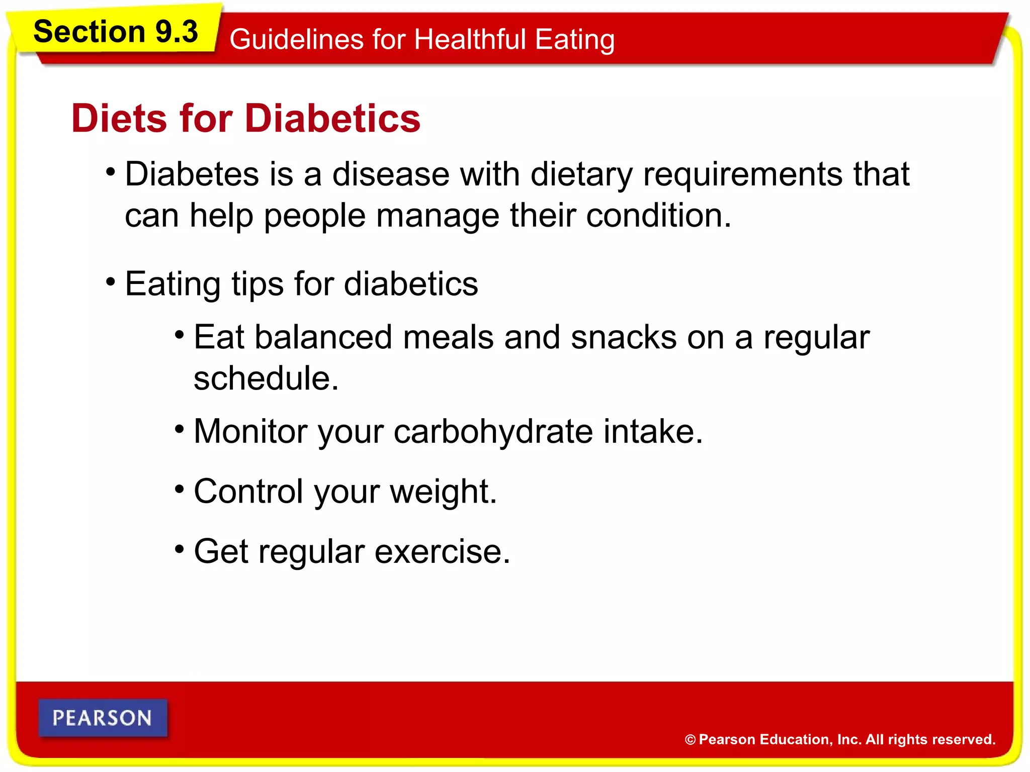 Section 9.3 Guidelines for Healthful Eating
• Diabetes is a disease with dietary requirements that
can help people manage their condition.
Diets for Diabetics
• Eating tips for diabetics
• Eat balanced meals and snacks on a regular
schedule.
• Monitor your carbohydrate intake.
• Get regular exercise.
• Control your weight.
 