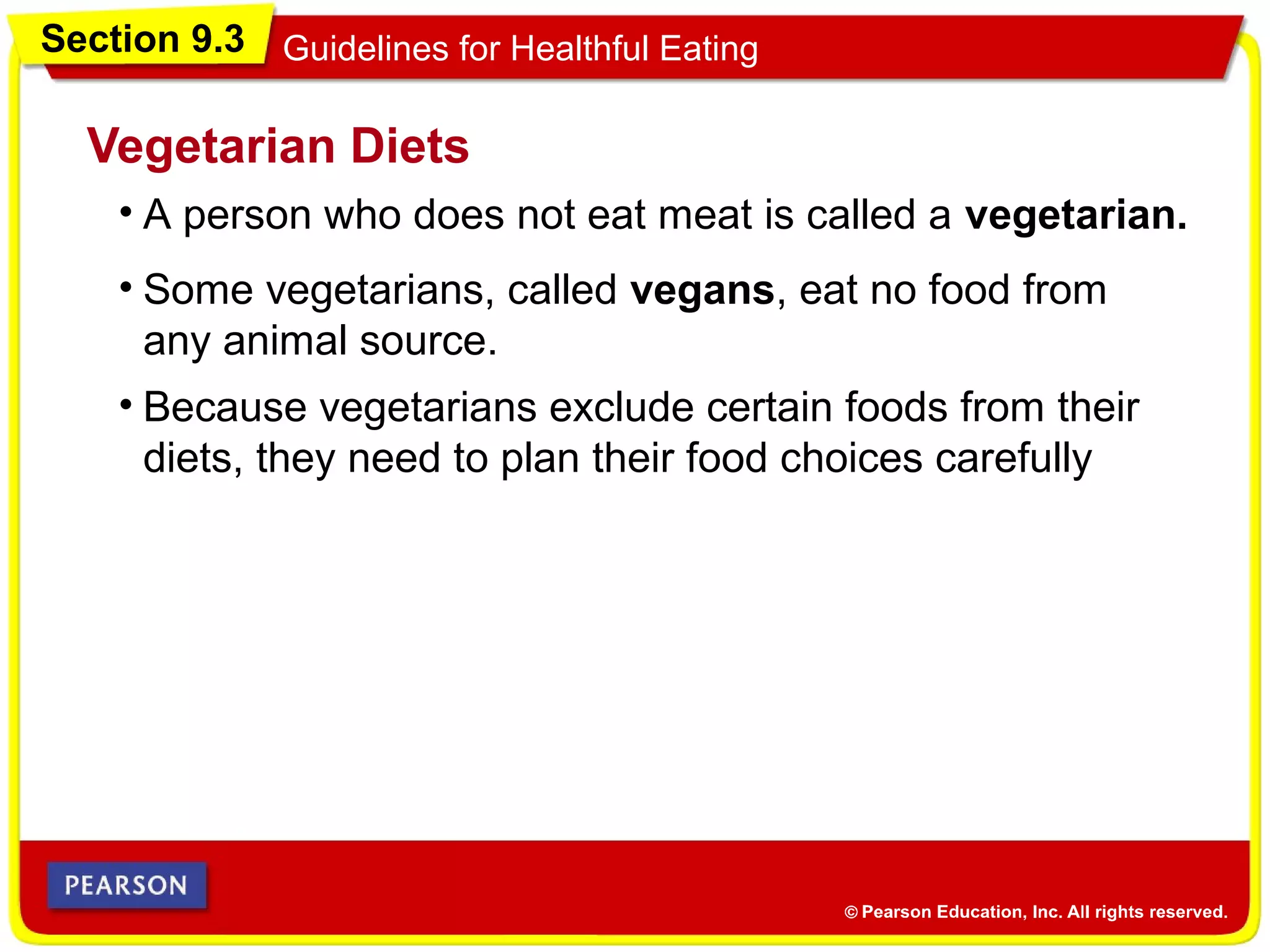 Section 9.3 Guidelines for Healthful Eating
• A person who does not eat meat is called a vegetarian.
Vegetarian Diets
• Some vegetarians, called vegans, eat no food from
any animal source.
• Because vegetarians exclude certain foods from their
diets, they need to plan their food choices carefully
 