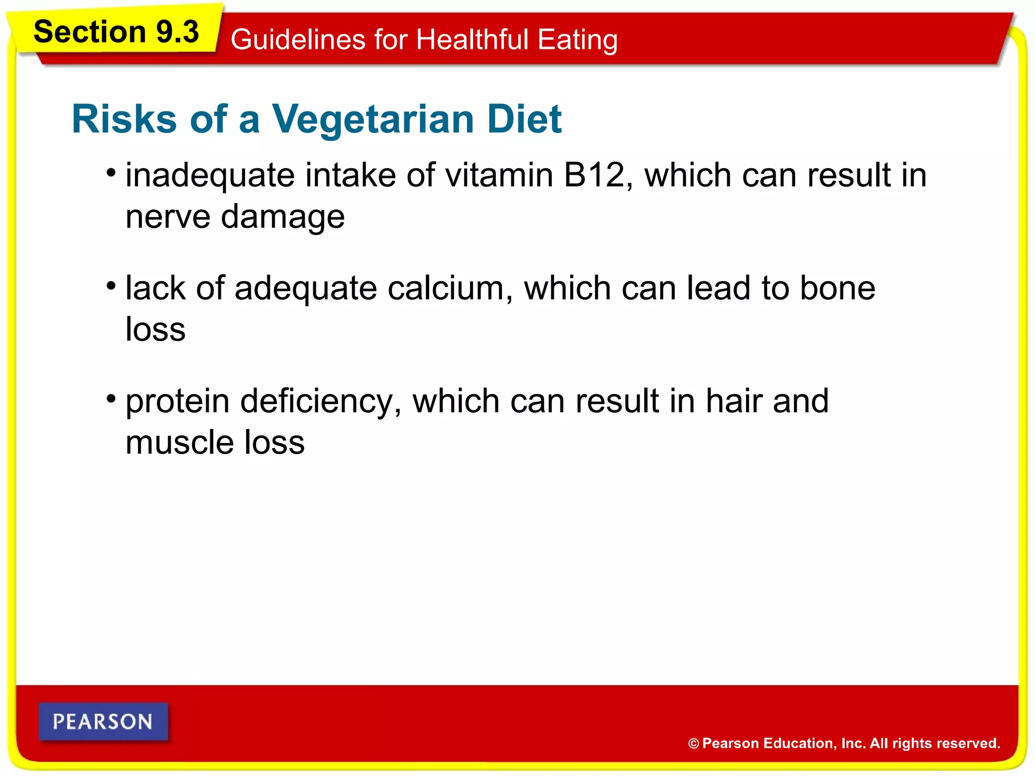 Section 9.3 Guidelines for Healthful Eating
• inadequate intake of vitamin B12, which can result in
nerve damage
Risks of a Vegetarian Diet
• lack of adequate calcium, which can lead to bone
loss
• protein deficiency, which can result in hair and
muscle loss
 