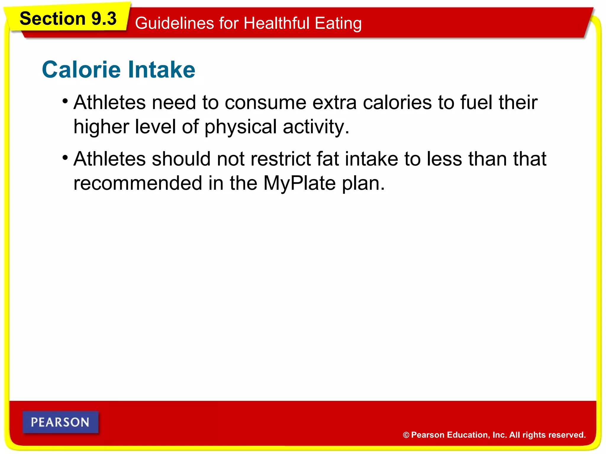Section 9.3 Guidelines for Healthful Eating
Calorie Intake
• Athletes should not restrict fat intake to less than that
recommended in the MyPlate plan.
• Athletes need to consume extra calories to fuel their
higher level of physical activity.
 