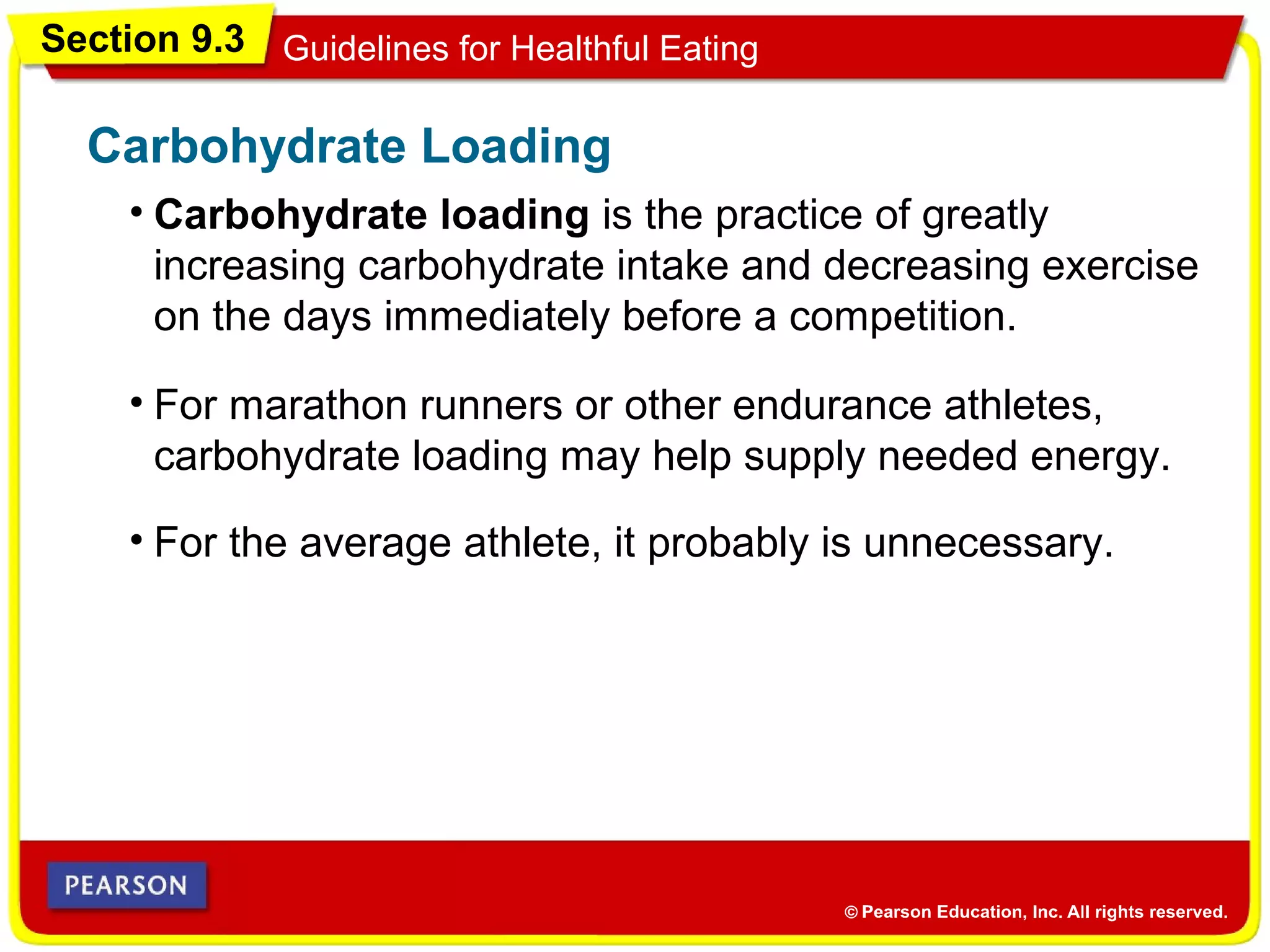 Section 9.3 Guidelines for Healthful Eating
• Carbohydrate loading is the practice of greatly
increasing carbohydrate intake and decreasing exercise
on the days immediately before a competition.
Carbohydrate Loading
• For marathon runners or other endurance athletes,
carbohydrate loading may help supply needed energy.
• For the average athlete, it probably is unnecessary.
 