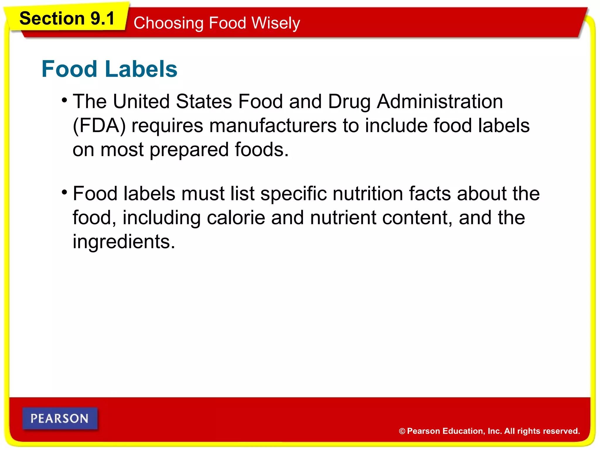 Section 9.1 Choosing Food Wisely
• The United States Food and Drug Administration
(FDA) requires manufacturers to include food labels
on most prepared foods.
Food Labels
• Food labels must list specific nutrition facts about the
food, including calorie and nutrient content, and the
ingredients.
 