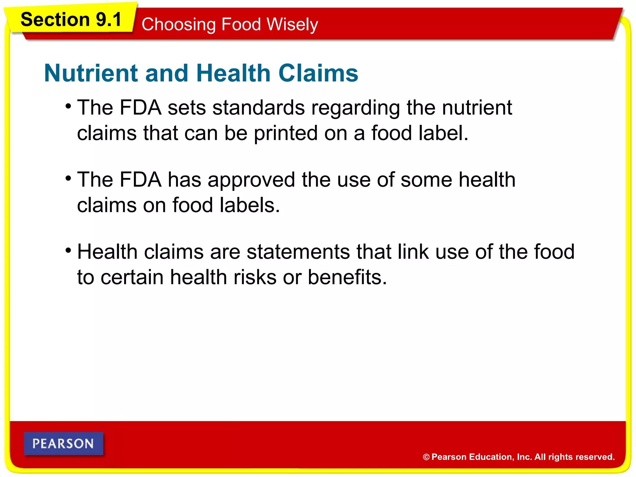 Section 9.1 Choosing Food Wisely
• The FDA sets standards regarding the nutrient
claims that can be printed on a food label.
Nutrient and Health Claims
• The FDA has approved the use of some health
claims on food labels.
• Health claims are statements that link use of the food
to certain health risks or benefits.
 