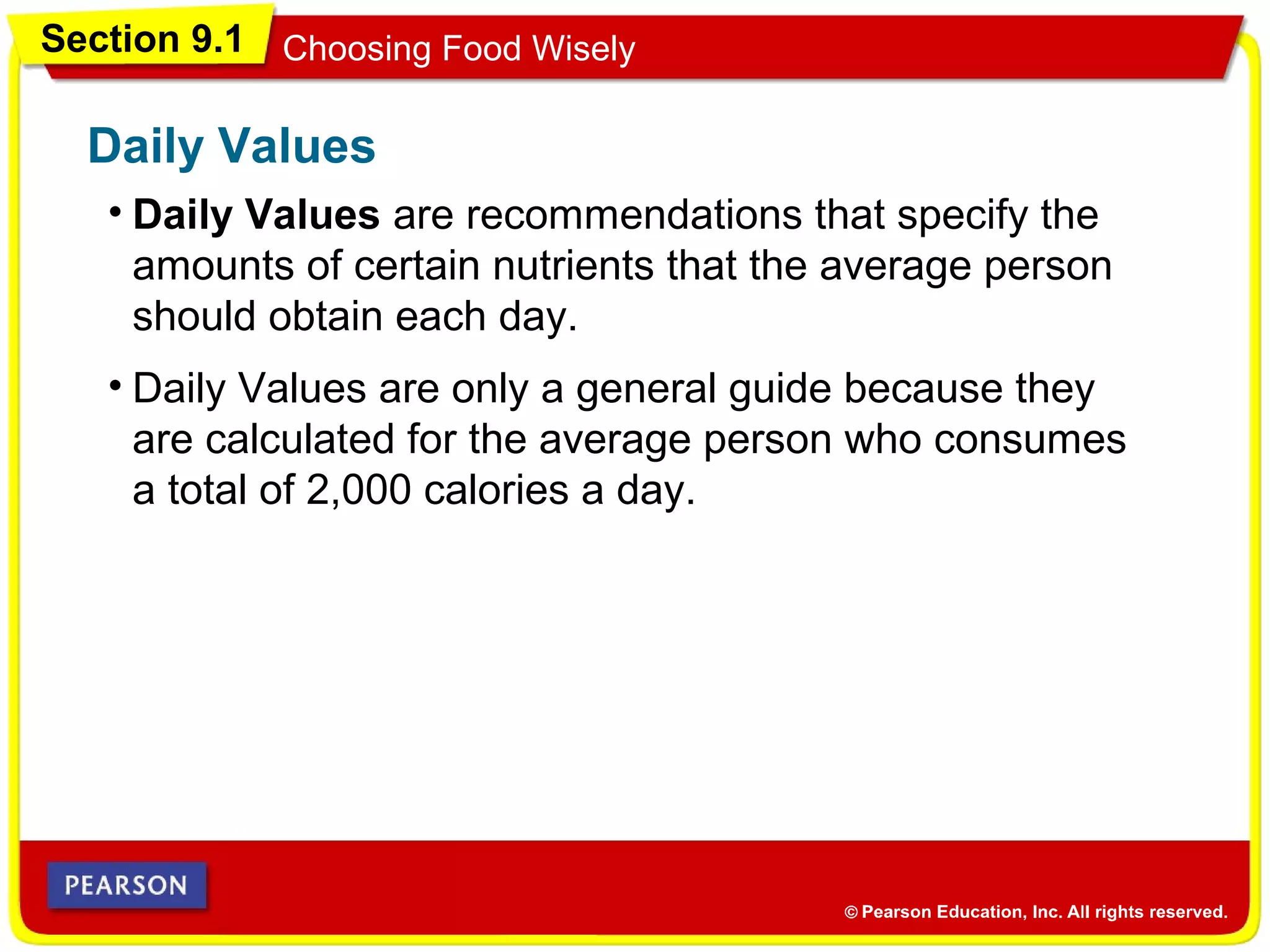 Section 9.1 Choosing Food Wisely
• Daily Values are recommendations that specify the
amounts of certain nutrients that the average person
should obtain each day.
Daily Values
• Daily Values are only a general guide because they
are calculated for the average person who consumes
a total of 2,000 calories a day.
 