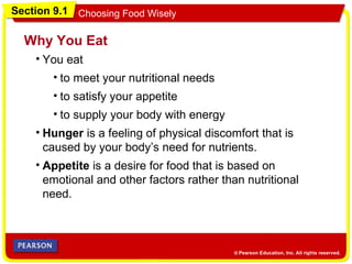 Section 9.1 Choosing Food Wisely
• You eat
Why You Eat
• Hunger is a feeling of physical discomfort that is
caused by your body’s need for nutrients.
• Appetite is a desire for food that is based on
emotional and other factors rather than nutritional
need.
• to meet your nutritional needs
• to satisfy your appetite
• to supply your body with energy
 