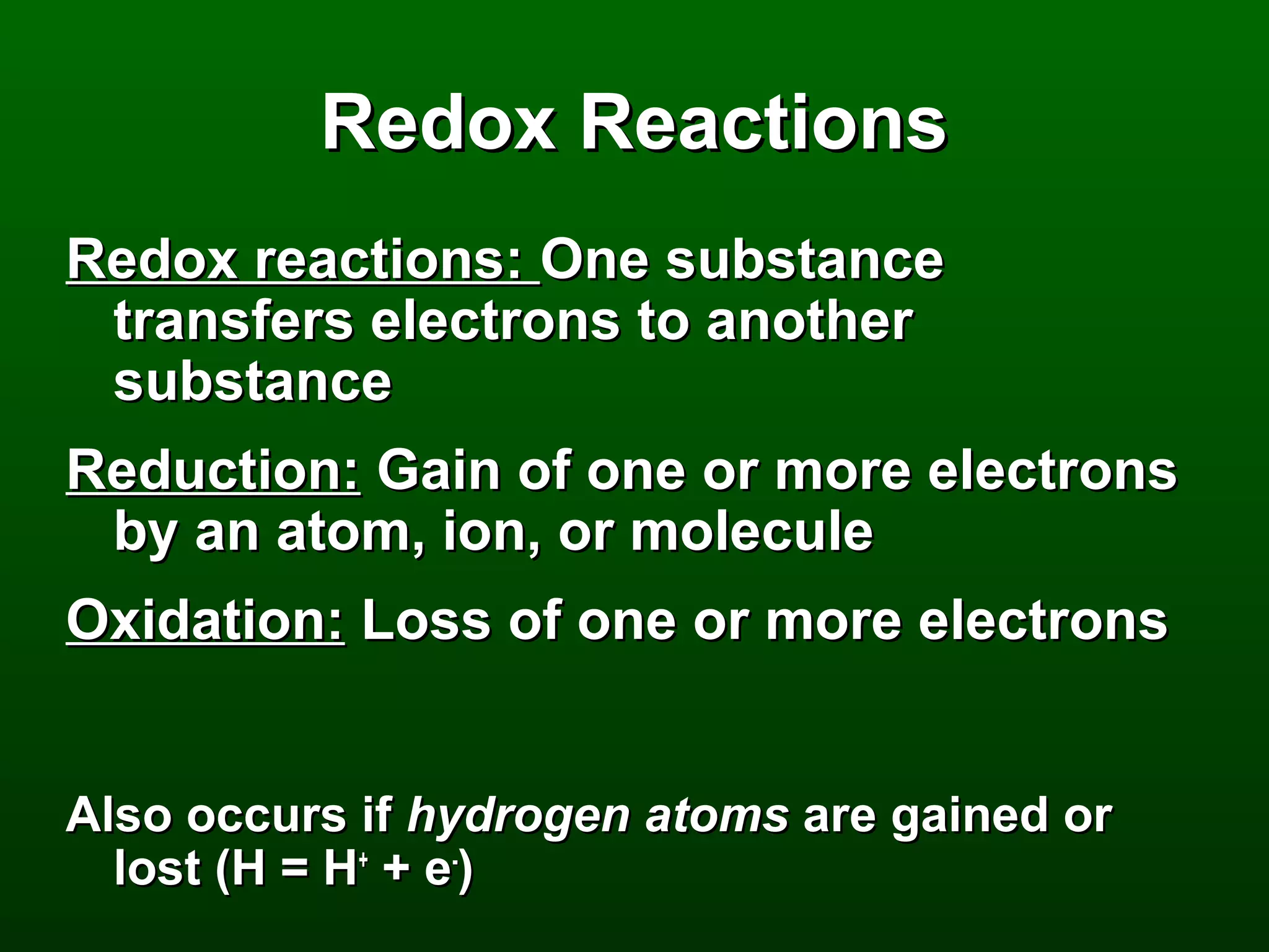Redox Reactions
Redox reactions: One substance
 transfers electrons to another
 substance
Reduction: Gain of one or more electrons
 by an atom, ion, or molecule
Oxidation: Loss of one or more electrons


Also occurs if hydrogen atoms are gained or
  lost (H = H+ + e-)
 