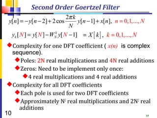 Second Order Goertzel Filter
                              2π k
 y[n] = − y[n − 2] + 2 cos         y[n − 1] + x[n], n = 0,1,..., N
                               N
  yk [ N ] = y[ N ] − WNk y[ N − 1] = X [ k ] , k = 0,1, ..., N
 Complexity for one DFT coefficient ( x(n) is complex
   sequence).
    Poles: 2N real multiplications and 4N real additions
    Zeros: Need to be implement only once:
      4 real multiplications and 4 real additions
 Complexity for all DFT coefficients
    Each pole is used for two DFT coefficients
    Approximately N2 real multiplications and 2N2 real
     additions
10                                                    10
 