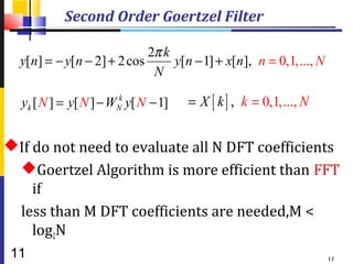 Second Order Goertzel Filter

                            2π k
  y[n] = − y[n − 2] + 2 cos      y[n − 1] + x[n], n = 0,1,..., N
                             N

  yk [ N ] = y[ N ] − WNk y[ N − 1]   = X [ k ] , k = 0,1, ..., N


If do not need to evaluate all N DFT coefficients
 Goertzel Algorithm is more efficient than FFT
    if
 less than M DFT coefficients are needed,M <
    log2N
 11                                                                 11
 
