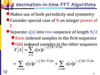 9.3 decimation-in-time FFT Algorithms

 Makes use of both periodicity and symmetry
 Consider special case of N an integer power of
  2
 Separate x[n] into two sequence of length N/2
   Even indexed samples in the first sequence
   Odd indexed samples in the other sequence
           N −1
                                 − j ( 2π / N ) kn
     X [ k ] = ∑ x[n]e
                  n =0

                         − j ( 2π / N ) kn                 − j ( 2π / N ) kn
     =   ∑ x[n]e
         n even
                                             +   ∑ x[n]e
                                                 n odd
12                                                                        12
 
