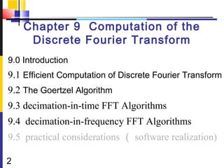 Chapter 9 Computation of the
     Discrete Fourier Transform
9.0 Introduction
9.1 Efficient Computation of Discrete Fourier Transform
9.2 The Goertzel Algorithm
9.3 decimation-in-time FFT Algorithms
9.4 decimation-in-frequency FFT Algorithms
9.5 practical considerations （ software realization)

2
 
