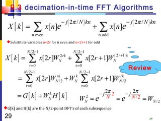 9.3 decimation-in-time FFT Algorithms
                                  − j ( 2π / N ) kn                             − j ( 2π / N ) kn
  X [ k] =         ∑ x[n]e                                 +   ∑ x[n]e
                n even                                         n odd
 Substitute variables n=2r for n even and n=2r+1 for odd

             N / 2 −1                      N / 2 −1
 X [ k] =     ∑         x[2r ]W 2 rk
                                N      +    ∑ x[2r + 1]W               ( 2 r +1) k
                                                                       N
              r =0                          r =0
                                                                                     Review
           N /2 −1                             N /2 −1
       =    ∑
            r =0
                     x[2r ]WN /2 + WN
                            rk      k
                                                ∑
                                                r =0
                                                          x[2r + 1]WN / 2
                                                                    rk




       = G[ k] +W H [ k]   k                                − j 2π 2            − j 2π
                           N                   W      2
                                                      N   =e N             =   e N /2    = WN /2
G[k] and H[k] are the N/2-point DFT’s of each subsequence

29                                                                                           29
 
