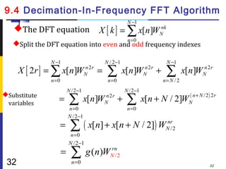 9.4 Decimation-In-Frequency FFT Algorithm
                                                        N −1
   The DFT equation                     X [ k ] = ∑ x[n]WN
                                                          nk

                                                        n =0
   Split the DFT equation into even and odd frequency indexes

               N −1                        N / 2 −1                   N −1
      X [ 2r ] = ∑ x[n]WN 2 r =
                        n
                                            ∑         x[n]WN 2 r +
                                                           n
                                                                      ∑         x[n]WN 2 r
                                                                                     n

               n =0                         n =0                     n= N / 2
                          N /2 −1                      N / 2 −1
Substitute
 variables
                  =        ∑ x[n]W
                          n =0
                                           n2r
                                           N       +    ∑ x[n + N / 2]W
                                                        n =0
                                                                                  ( n + N /2 ) 2 r
                                                                                  N

                          N / 2 −1
                      =    ∑ ( x[n] + x[n + N / 2]) W
                           n =0
                                                                      nr
                                                                      N /2

                          N /2 −1
                      =    ∑               rn
                                     g (n)WN / 2
 32                         n =0
                                                                                              32
 