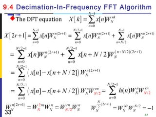 9.4 Decimation-In-Frequency FFT Algorithm
                                                             N −1
  The DFT equation                          X [ k ] = ∑ x[n]WN
                                                              nk

                                                               n =0
                  N −1                           N /2 −1                                  N −1
X [ 2r + 1] = ∑ x[n]W           n (2 r +1)
                                N            =   ∑         x[n]W       n (2 r +1)
                                                                       N            +     ∑        x[n]W     n (2 r +1)
                                                                                                             N
                  n=0                               n=0                                 n = N /2
      N /2 −1                             N /2 −1
  =    ∑
       n =0
                 x[n]W   n (2 r +1)
                         N            +      ∑ x[n + N / 2]W
                                             n =0
                                                                                    N
                                                                                        ( n + N / 2 ) (2 r +1)

      N /2 −1
  =    ∑ ( x[n] − x[n + N / 2]) W
       n =0
                                                           n (2 r +1)
                                                           N

      N / 2 −1                                                                N /2 −1
  =    ∑ ( x[n] − x[n + N / 2]) W W                        n
                                                           N
                                                                  rn
                                                                  N /2
                                                                          =    ∑n =0
                                                                                          h(n)WN WNn2
                                                                                               n  r
                                                                                                    /
       n =0
                                                                       N
  n ( 2 r +1)                                                            (2 r +1)
W N              =W W =W W
                     2 rn
                     N
                            n
                            N
                                          rn
                                          N /2
                                                     n
                                                     N          W      2
                                                                                    = WNNrWNN / 2 = −1
33                                                                    N
                                                                                                                 33
 