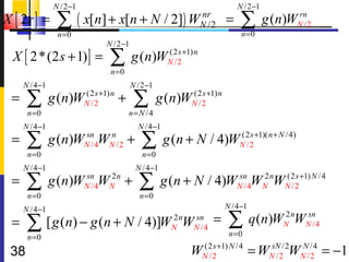 N /2 −1                                                 N /2 −1
X [ 2r ] =       ∑ ( x[n] + x[n + N / 2])                nr
                                                        WN /2       =    ∑              rn
                                                                                  g (n)WN /2
                 n =0                                                    n =0
                           N /2 −1
  X [ 2*(2 s + 1) ] =       ∑        g (n)WN /2 +1) n
                                           (2 s

                            n =0
     N /4 −1                         N /2 −1
 =    ∑
      n =0
               g (n)WN /2+1) n +
                     (2 s
                                      ∑
                                   n= N / 4
                                               g (n)WN /2 +1) n
                                                     (2 s



     N /4 −1                           N /4 −1
 =    ∑
      n =0
               g (n)WNsn WN /2 +
                       /4
                          n
                                        ∑
                                        n =0
                                                 g (n + N / 4)WN /2+1)( n + N /4)
                                                               (2 s



     N /4 −1                          N /4 −1
 =    ∑
      n =0
               g (n)WNsn WN n +
                       /4
                          2
                                       ∑
                                       n =0
                                                g (n + N / 4)WNsn WN nWN / 2+1) N /4
                                                                /4
                                                                   2   (2 s



     N /4 −1                                                        N /4 −1

 =    ∑ [ g (n) − g (n + N / 4)]W                  2n
                                                   N W   sn
                                                         N /4
                                                                =    ∑
                                                                     n =0
                                                                              q (n)WN nWNsn
                                                                                    2
                                                                                          /4
      n =0
 38                                                     WN /2 +1) N /4 = WNsN /2WNN/2 = −1
                                                         (2 s
                                                                            /2
                                                                                    /4
 