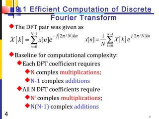 9.1 Efficient Computation of Discrete
                Fourier Transform
    The DFT pair was given as
            N −1
                        − j ( 2π / N ) kn          1   N −1
                                                                    j ( 2π / N ) kn
    X [ k ] = ∑ x[n]e                       x[n] =     ∑ X [ k] e
            n =0
                                                   N   k =0

    Baseline for computational complexity:
     Each DFT coefficient requires
        N complex multiplications;
        N-1 complex additions
     All N DFT coefficients require
        N2 complex multiplications;
        N(N-1) complex additions
4                                                                                 4
 