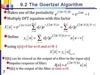 9.2 The Goertzel Algorithm
 Makes use of the periodicity j ( 2π / N ) Nk
                              e                = e j 2π k = 1
 Multiply DFT equation with this factor
              j ( 2π / N ) kN
                                N −1
                                               − j ( 2π / N ) rk     N −1
                                                                                     j ( 2π / N ) k ( N −r )
 X [ k] = e                     ∑ x[r ]e                           = ∑ x[r ]e
                                r =0                                 r =0
                                        ∞
                                                       j ( 2π / N ) k ( n −r )
 Define            yk [ n ] =         ∑ x[r ]e                                  u[ n − r]
                                       r =−∞
 using x[n]=0 for n<0 and n>N-1
                            X [ k ] = yk [ n ] n = N
X[k] can be viewed as the output of a filter to the input x[n]
  Impulse response of filter:                 j ( 2π / N ) kn
                                      h[n] = e                 u [ n]
  X[k] is the output of the filter at time n=N
7                                                                                                        7
 