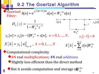 9.2 The Goertzel Algorithm
Goertzel          j ( 2π / N ) kn
          h[n] = e                 u[n] = W − knu[n]
    Filter:                                  N


                        1
        Hk ( z ) =
                   1 − WN k z −1
                         −


                        −
    yk [n] = yk [n − 1]WN k + x[n], n = 0,1,..., N ,       yk [−1] = 0

 X [ k ] = yk [ n ] n = N , k = 0,1,..., N
                                                         N −1
                                                 X [ k ] = ∑ x[n]WN
                                                                  kn

                                                         n =0
Computational complexity
  4N real multiplications; 4N real additions
  Slightly less efficient than the direct method
     But it avoids computation and storage of kn
                                             WN
8                                                                   8
 
