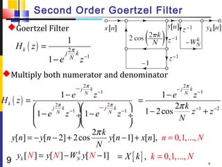 Second Order Goertzel Filter
  Goertzel Filter
                            1
    Hk ( z ) =              2π
                        j      k −1
                 1− e       N z

Multiply both numerator and denominator
                                − j 2π k                 −j
                                                              2π
                                                                 k
                    1− e            N
                                           z −1        1− e   N
                                                                   z −1
Hk ( z ) =                                      =
                   2π
                         −1 
                                  − j k −1 
                                     2π                    2π k −1 −2
             1 − e N z ÷ 1 − e N z ÷ 1 − 2 cos N z + z
                  j    k
           
                                         
                                2π k
   y[n] = − y[n − 2] + 2 cos          y[n − 1] + x[n], n = 0,1,..., N
                                 N
     yk [ N ] = y[ N ] − WNk y[ N − 1] = X [ k ] , k = 0,1, ..., N
 9                                                                   9
 