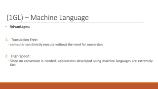 (1GL) – Machine Language
• Advantages:
1. Translation Free:
◦ computer can directly execute without the need for conversion
2. High Speed:
◦ Since no conversion is needed, applications developed using machine languages are extremely
fast
 