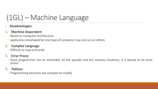 (1GL) – Machine Language
• Disadvantages:
1. Machine Dependent
◦ Based on computer architecture,
◦ application developed for one type of computer may not run on others
2. Complex Language
◦ Difficult to read and write
3. Error Prone
◦ Since programmer has to remember all the opcode and the memory locations, it is bound to be error
prone
4. Tedious
◦ Programming becomes too complex to modify
 
