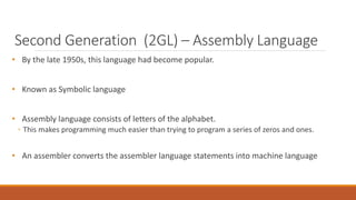 Second Generation (2GL) – Assembly Language
• By the late 1950s, this language had become popular.
• Known as Symbolic language
• Assembly language consists of letters of the alphabet.
◦ This makes programming much easier than trying to program a series of zeros and ones.
• An assembler converts the assembler language statements into machine language
 