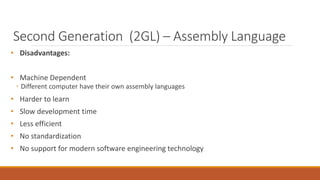 Second Generation (2GL) – Assembly Language
• Disadvantages:
• Machine Dependent
◦ Different computer have their own assembly languages
• Harder to learn
• Slow development time
• Less efficient
• No standardization
• No support for modern software engineering technology
 