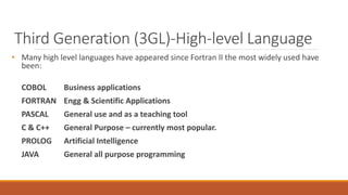 Third Generation (3GL)-High-level Language
• Many high level languages have appeared since Fortran II the most widely used have
been:
COBOL Business applications
FORTRAN Engg & Scientific Applications
PASCAL General use and as a teaching tool
C & C++ General Purpose – currently most popular.
PROLOG Artificial Intelligence
JAVA General all purpose programming
 