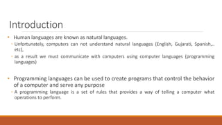Introduction
• Human languages are known as natural languages.
◦ Unfortunately, computers can not understand natural languages (English, Gujarati, Spanish,..
etc),
◦ as a result we must communicate with computers using computer languages (programming
languages)
• Programming languages can be used to create programs that control the behavior
of a computer and serve any purpose
◦ A programming language is a set of rules that provides a way of telling a computer what
operations to perform.
 