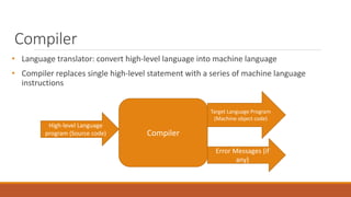 Compiler
• Language translator: convert high-level language into machine language
• Compiler replaces single high-level statement with a series of machine language
instructions
Target Language Program
(Machine object code)
High-level Language
program (Source code) Compiler
Error Messages (if
any)
 