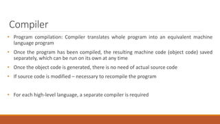 Compiler
• Program compilation: Compiler translates whole program into an equivalent machine
language program
• Once the program has been compiled, the resulting machine code (object code) saved
separately, which can be run on its own at any time
• Once the object code is generated, there is no need of actual source code
• If source code is modified – necessary to recompile the program
• For each high-level language, a separate compiler is required
 
