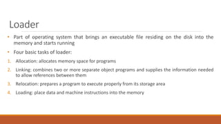 Loader
• Part of operating system that brings an executable file residing on the disk into the
memory and starts running
• Four basic tasks of loader:
1. Allocation: allocates memory space for programs
2. Linking: combines two or more separate object programs and supplies the information needed
to allow references between them
3. Relocation: prepares a program to execute properly from its storage area
4. Loading: place data and machine instructions into the memory
 