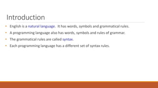 Introduction
• English is a natural language. It has words, symbols and grammatical rules.
• A programming language also has words, symbols and rules of grammar.
• The grammatical rules are called syntax.
• Each programming language has a different set of syntax rules.
 