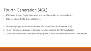 Fourth Generation (4GL)
• 4GLs have simple, English-like rules, commonly used to access databases
• 4GLs are divided into three categories:
1. Query Languages: allow user to retrieve information from databases (ex. SQL)
2. Report Generators: produce customized reports using data stored into database
3. Application Generators: the user writes programs to allow data to be entered into the database
 