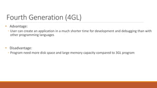 Fourth Generation (4GL)
• Advantage:
◦ User can create an application in a much shorter time for development and debugging than with
other programming languages
• Disadvantage:
◦ Program need more disk space and large memory capacity compared to 3GL program
 