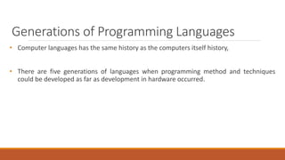 Generations of Programming Languages
• Computer languages has the same history as the computers itself history,
• There are five generations of languages when programming method and techniques
could be developed as far as development in hardware occurred.
 