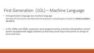 First Generation (1GL) – Machine Language
• First-generation language was machine language
◦ the level of instructions and data that the processor is actually given to work on binary numbers
0s and 1s.
• In the 1940s and 1950s, computers were programmed by scientists sitting before control
panels equipped with toggle switches so that they could input instructions as strings of
zeros and ones.
 