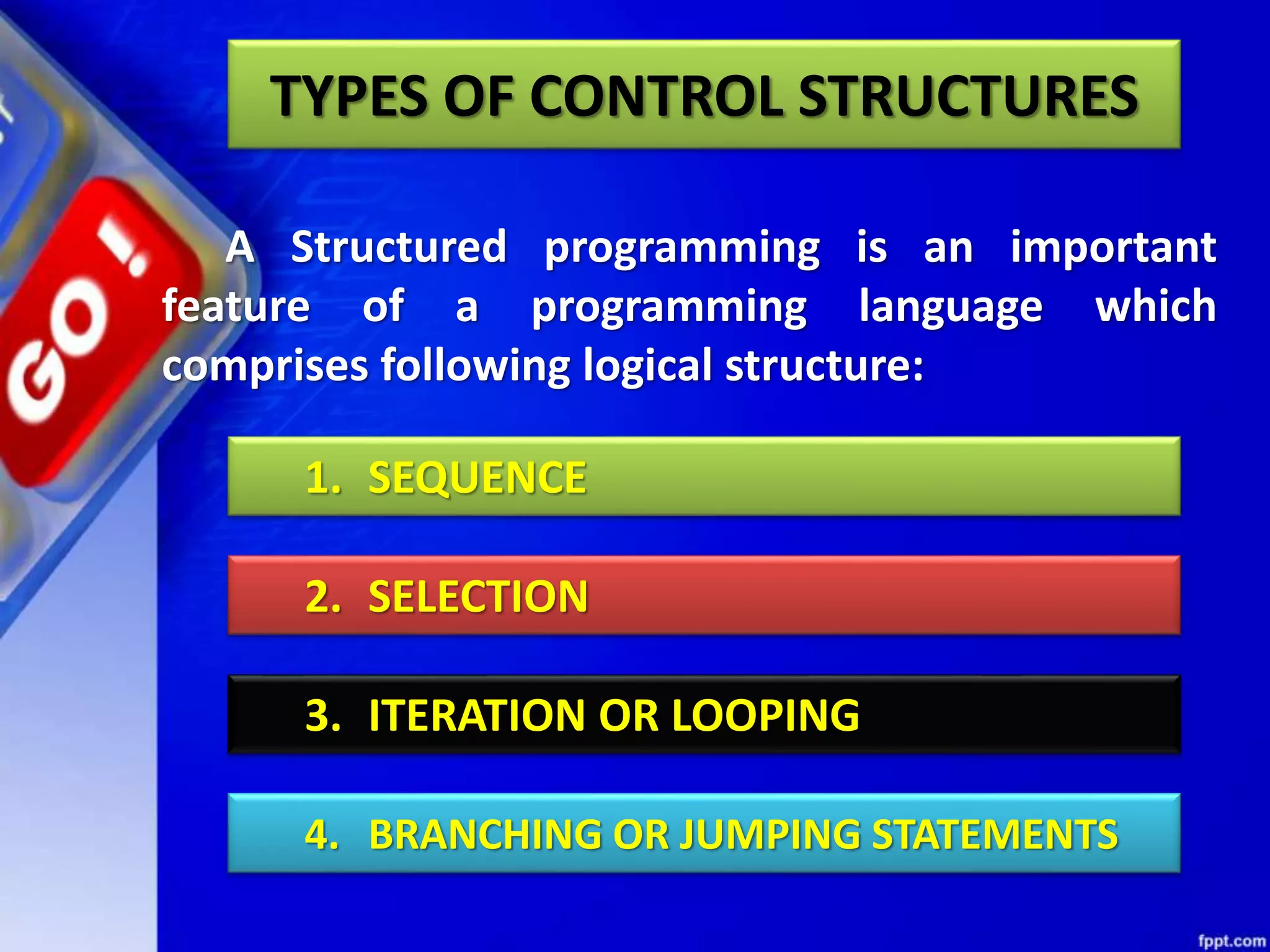 A Structured programming is an important
feature of a programming language which
comprises following logical structure:
1. SEQUENCE
2. SELECTION
3. ITERATION OR LOOPING
4. BRANCHING OR JUMPING STATEMENTS
TYPES OF CONTROL STRUCTURES
 