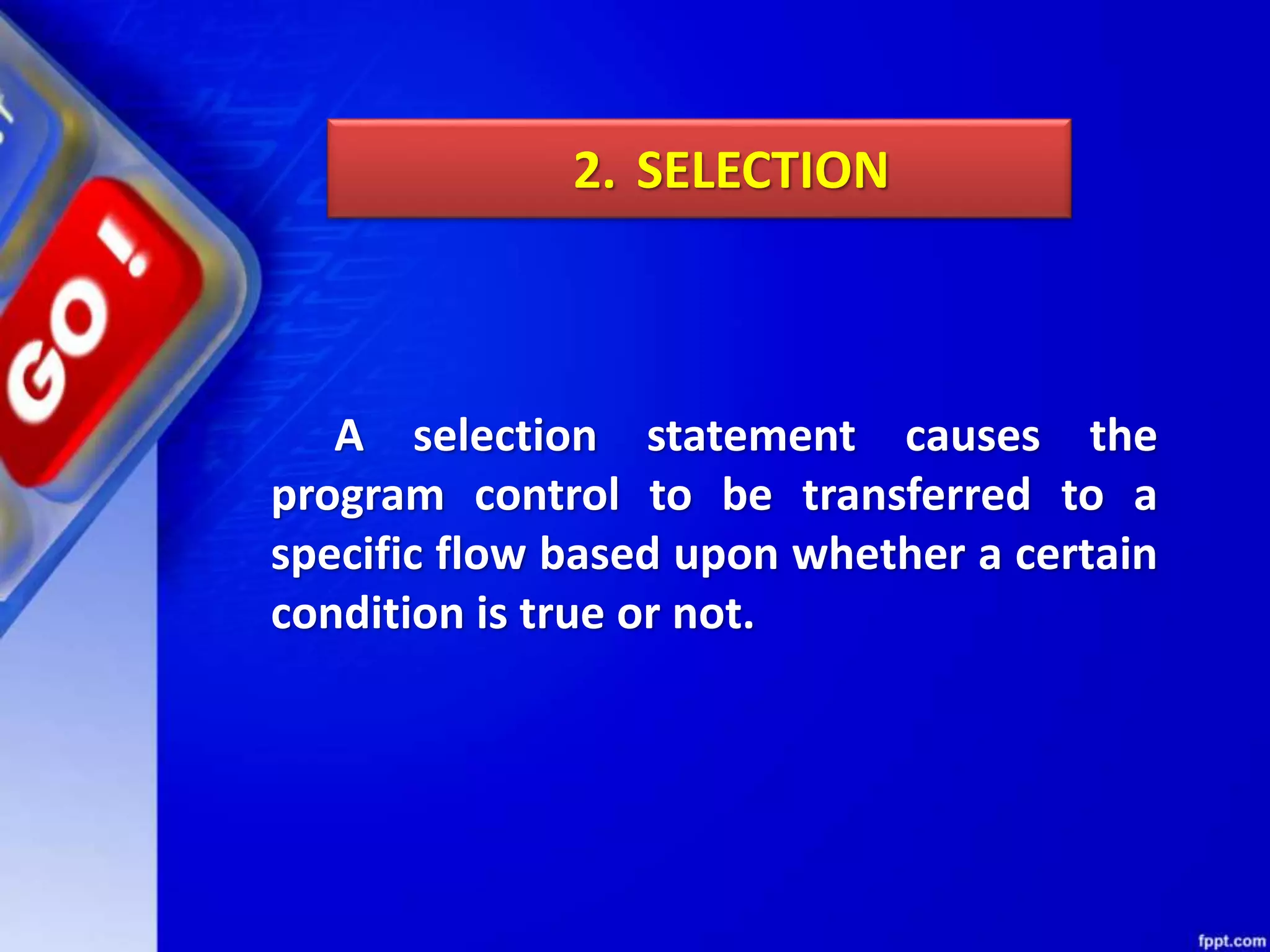 A selection statement causes the
program control to be transferred to a
specific flow based upon whether a certain
condition is true or not.
2. SELECTION
 
