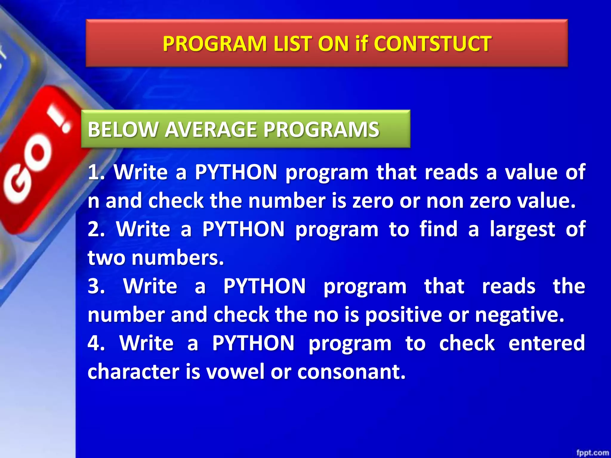 PROGRAM LIST ON if CONTSTUCT
1. Write a PYTHON program that reads a value of
n and check the number is zero or non zero value.
2. Write a PYTHON program to find a largest of
two numbers.
3. Write a PYTHON program that reads the
number and check the no is positive or negative.
4. Write a PYTHON program to check entered
character is vowel or consonant.
BELOW AVERAGE PROGRAMS
 