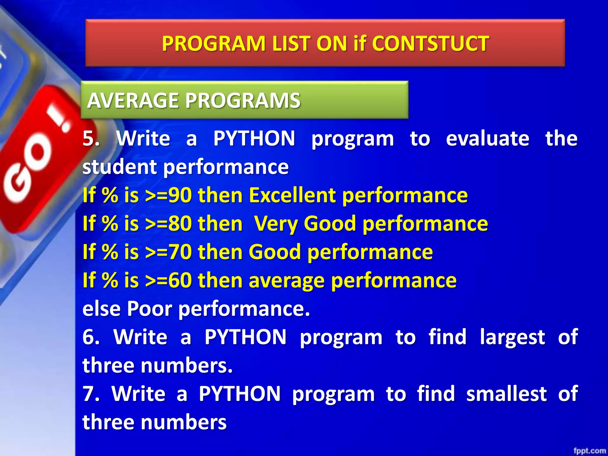 PROGRAM LIST ON if CONTSTUCT
5. Write a PYTHON program to evaluate the
student performance
If % is >=90 then Excellent performance
If % is >=80 then Very Good performance
If % is >=70 then Good performance
If % is >=60 then average performance
else Poor performance.
6. Write a PYTHON program to find largest of
three numbers.
7. Write a PYTHON program to find smallest of
three numbers
AVERAGE PROGRAMS
 