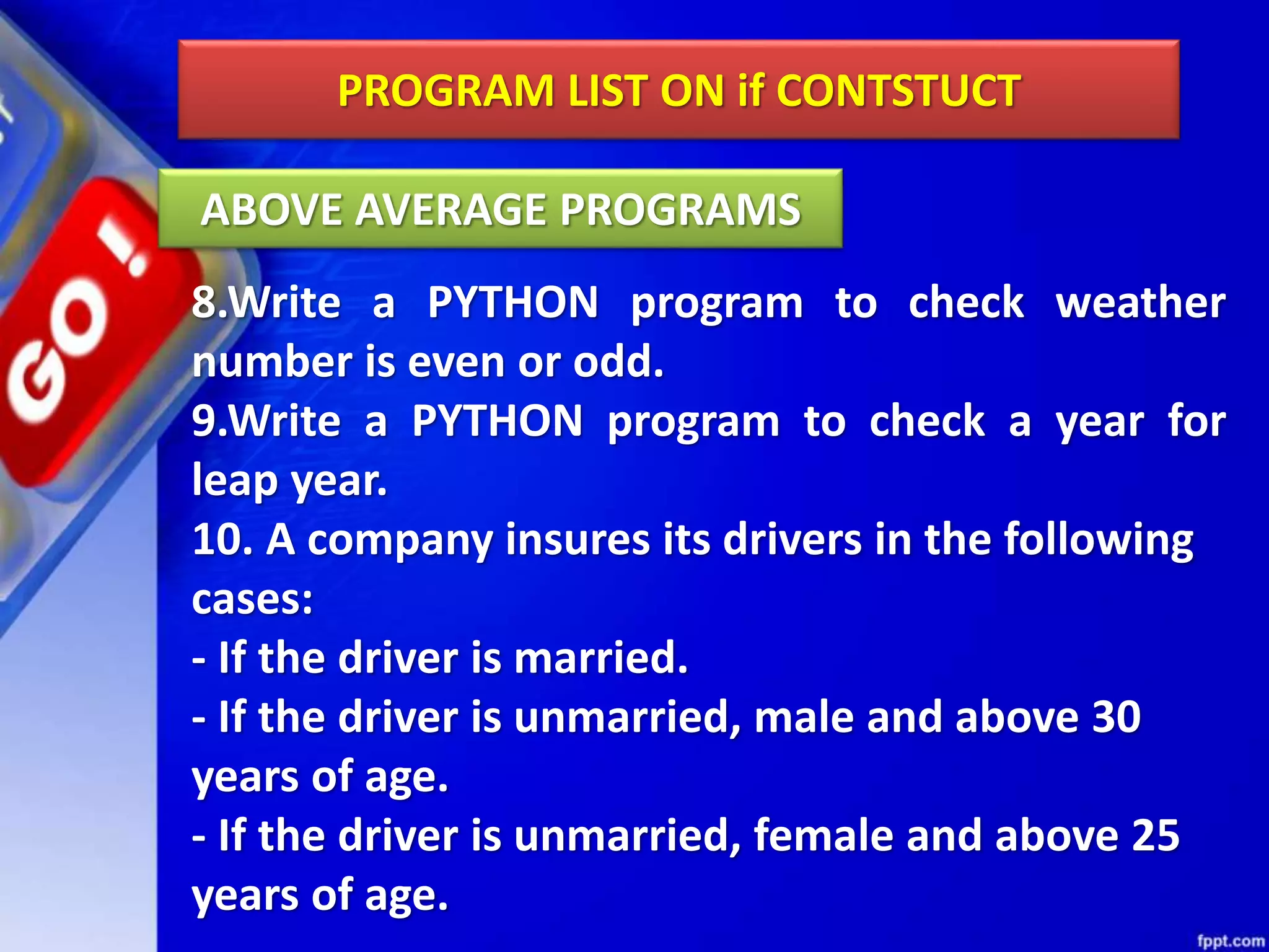 PROGRAM LIST ON if CONTSTUCT
8.Write a PYTHON program to check weather
number is even or odd.
9.Write a PYTHON program to check a year for
leap year.
10. A company insures its drivers in the following
cases:
- If the driver is married.
- If the driver is unmarried, male and above 30
years of age.
- If the driver is unmarried, female and above 25
years of age.
ABOVE AVERAGE PROGRAMS
 