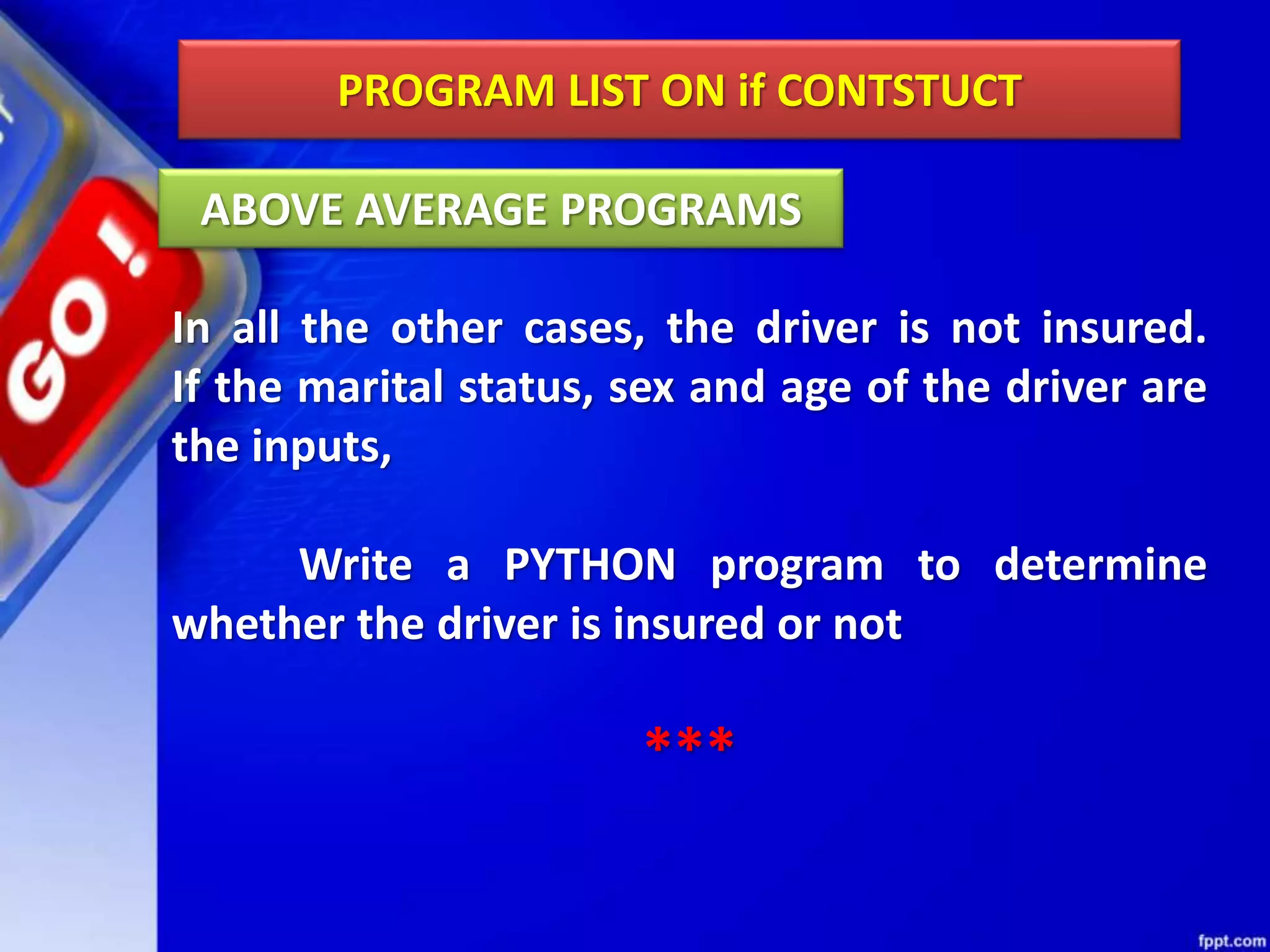 PROGRAM LIST ON if CONTSTUCT
In all the other cases, the driver is not insured.
If the marital status, sex and age of the driver are
the inputs,
Write a PYTHON program to determine
whether the driver is insured or not
***
ABOVE AVERAGE PROGRAMS
 